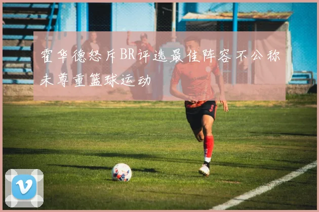 霍华德怒斥BR评选最佳阵容不公称未尊重篮球运动