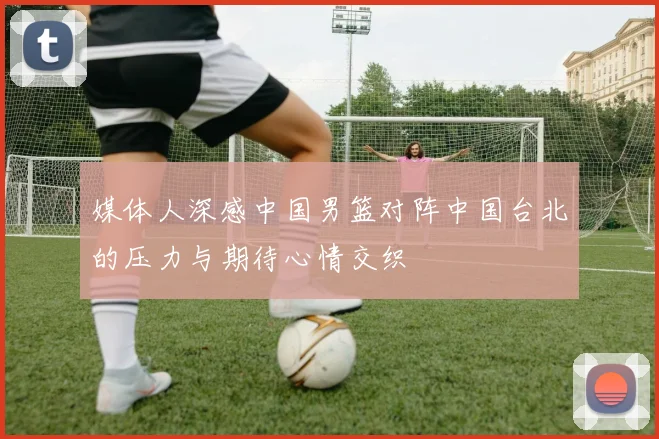 媒体人深感中国男篮对阵中国台北的压力与期待心情交织
