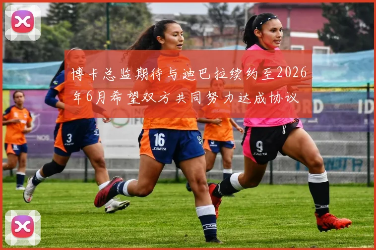 博卡总监期待与迪巴拉续约至2026年6月希望双方共同努力达成协议