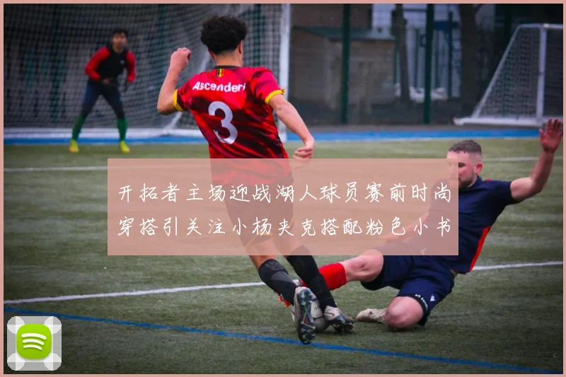 开拓者主场迎战湖人球员赛前时尚穿搭引关注小杨夹克搭配粉色小书包