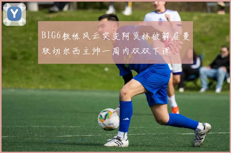 BIG6教练风云突变阿莫林被解雇曼联切尔西主帅一周内双双下课