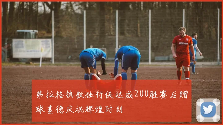 弗拉格执教独行侠达成200胜赛后赠球基德庆祝辉煌时刻
