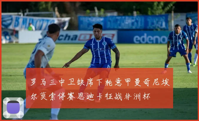 罗马三中卫缺席下轮意甲曼奇尼埃尔莫索停赛恩迪卡征战非洲杯