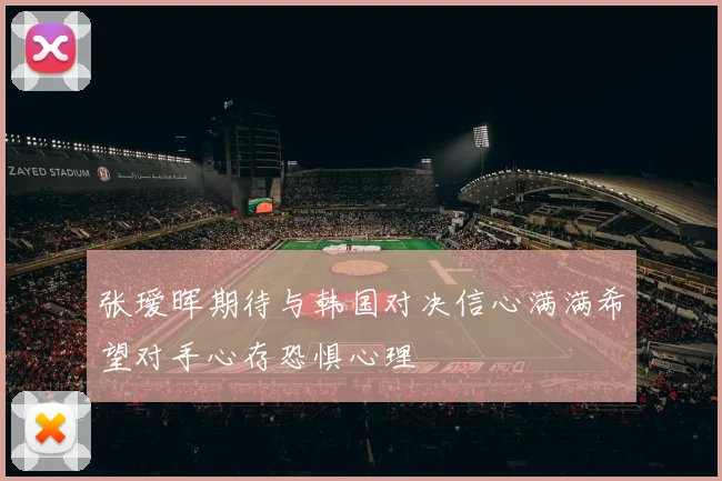 张瑷晖期待与韩国对决信心满满希望对手心存恐惧心理