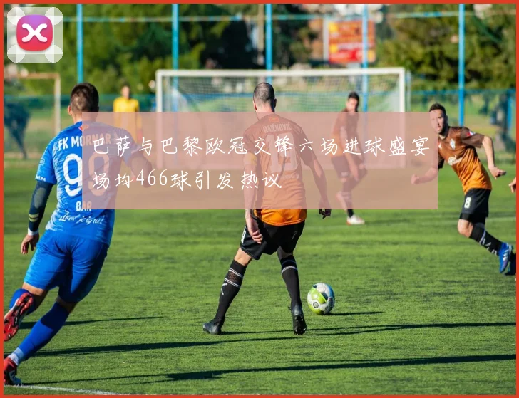巴萨与巴黎欧冠交锋六场进球盛宴场均466球引发热议