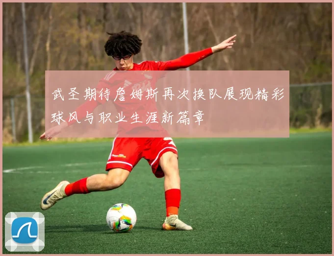 武圣期待詹姆斯再次换队展现精彩球风与职业生涯新篇章