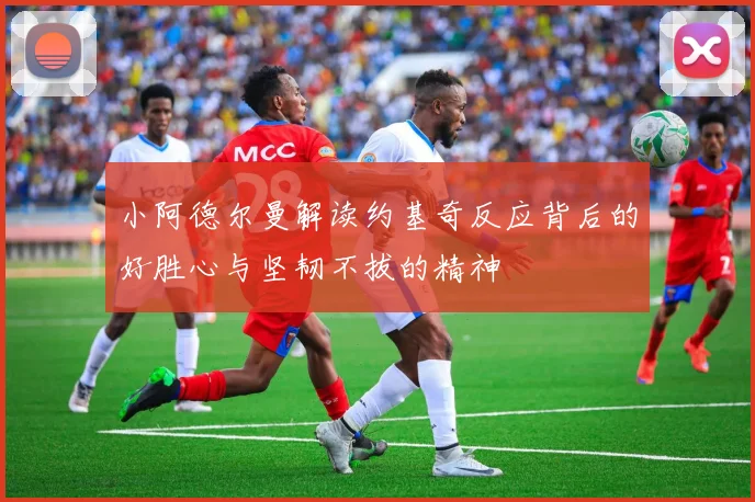 小阿德尔曼解读约基奇反应背后的好胜心与坚韧不拔的精神
