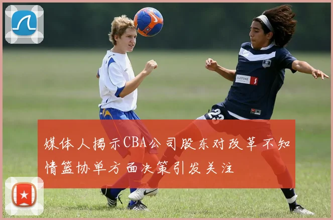 媒体人揭示CBA公司股东对改革不知情篮协单方面决策引发关注