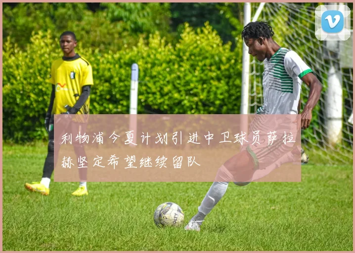 利物浦今夏计划引进中卫球员萨拉赫坚定希望继续留队