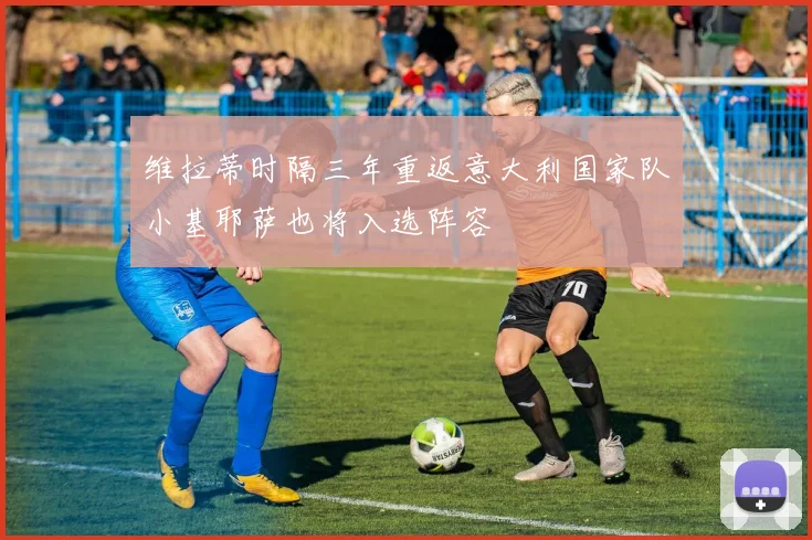 维拉蒂时隔三年重返意大利国家队小基耶萨也将入选阵容