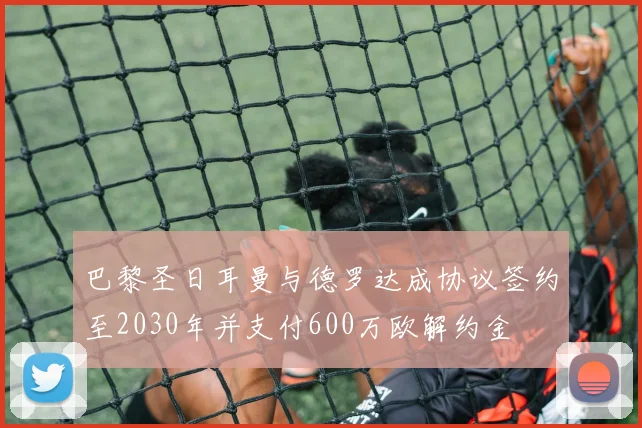 巴黎圣日耳曼与德罗达成协议签约至2030年并支付600万欧解约金