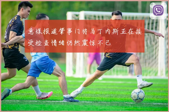 意媒报道肇事门将马丁内斯正在接受检查情绪仍然震惊不已