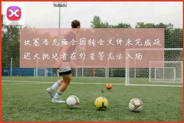 坎塞洛见面会因转会文件未完成延迟大批记者在外苦等无法入场