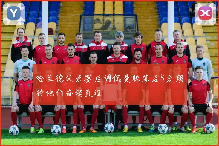 哈兰德父亲赛后调侃曼联落后8分期待他们奋起直追