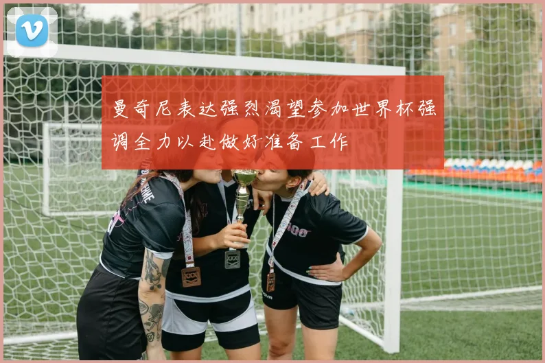 曼奇尼表达强烈渴望参加世界杯强调全力以赴做好准备工作