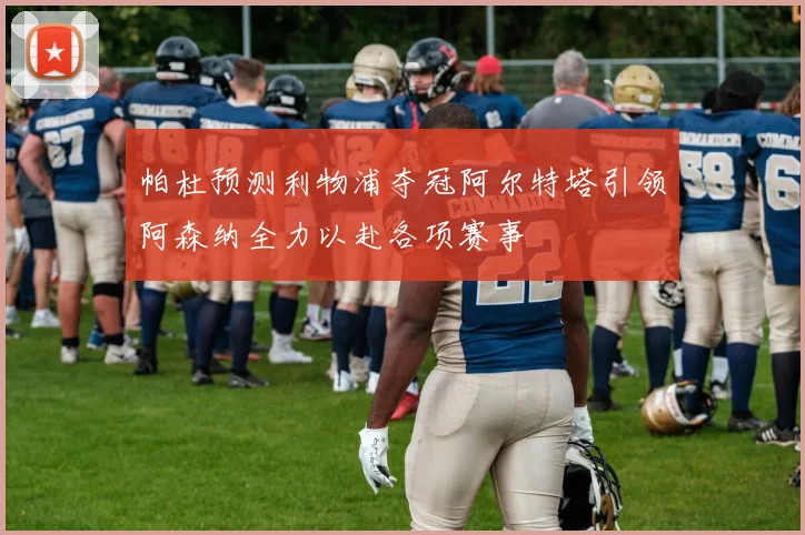 帕杜预测利物浦夺冠阿尔特塔引领阿森纳全力以赴各项赛事