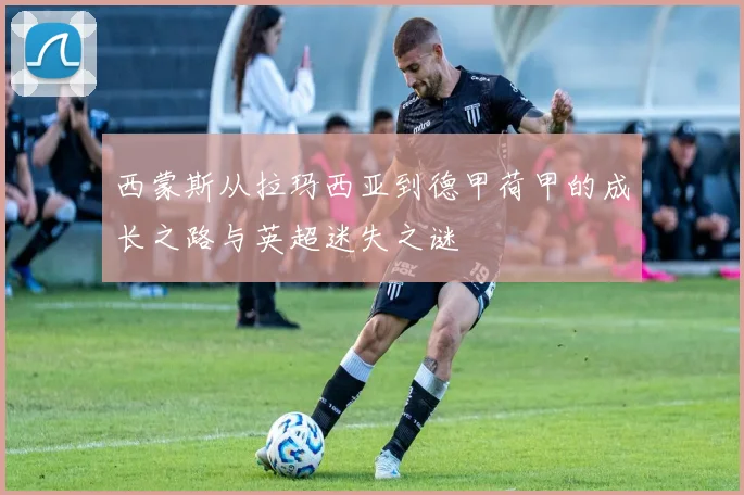 西蒙斯从拉玛西亚到德甲荷甲的成长之路与英超迷失之谜