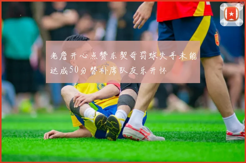老詹开心点赞东契奇罚球失手未能达成50分替补席队友乐开怀