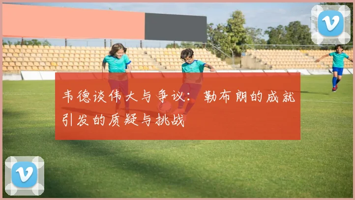 韦德谈伟大与争议：勒布朗的成就引发的质疑与挑战