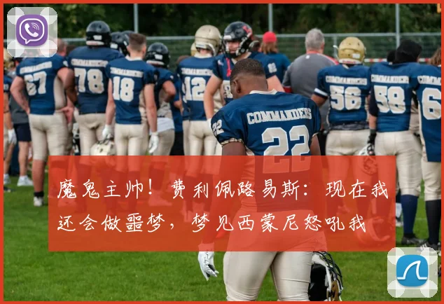 魔鬼主帅！费利佩路易斯：现在我还会做噩梦，梦见西蒙尼怒吼我