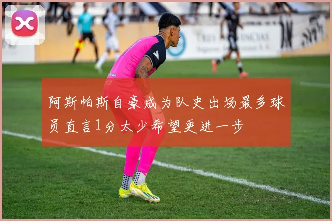 阿斯帕斯自豪成为队史出场最多球员直言1分太少希望更进一步