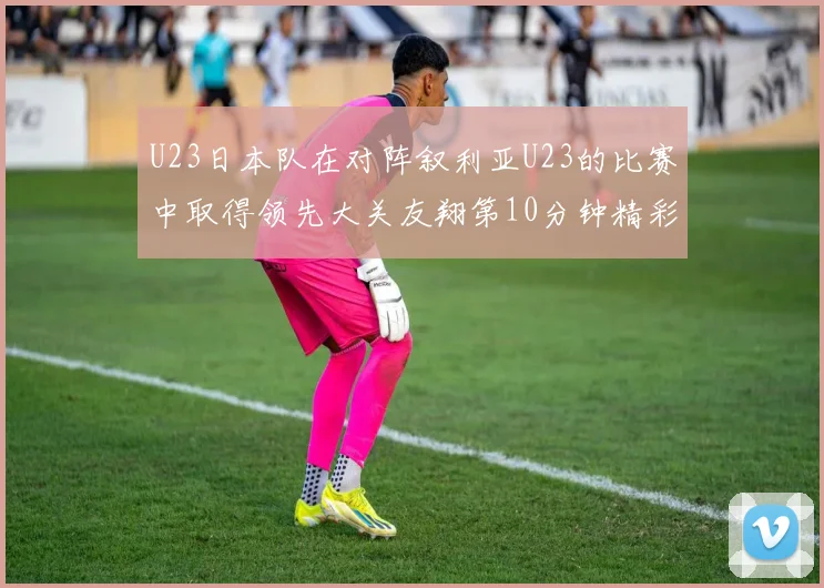 U23日本队在对阵叙利亚U23的比赛中取得领先大关友翔第10分钟精彩进球