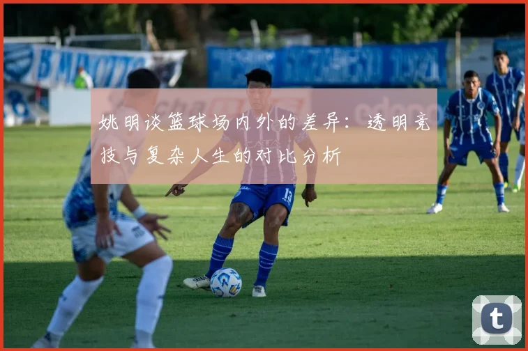 姚明谈篮球场内外的差异：透明竞技与复杂人生的对比分析