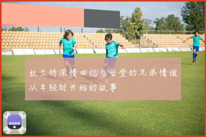 杜兰特深情回忆与哈登的兄弟情谊从年轻时开始的故事