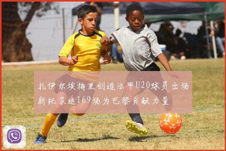 扎伊尔埃梅里创造法甲U20球员出场新纪录达169场为巴黎贡献力量
