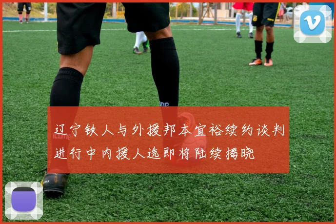 辽宁铁人与外援邦本宜裕续约谈判进行中内援人选即将陆续揭晓